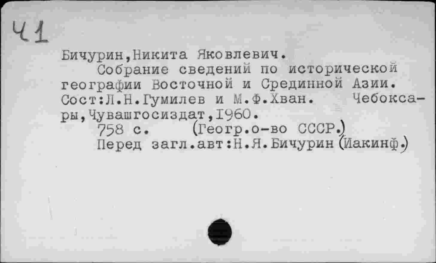 ﻿Бичурин,Никита Яковлевич.
Собрание сведений по исторической географии Восточной и Срединной Азии. Сост:Л.Н.Гумилев и М.Ф.Хван. Чебоксары, Чувашгосиздат,іубО.
758 с. (Геогр.о-во СССР.)
Перед загл.автіН.Я.Бичурин (Иакинф.)